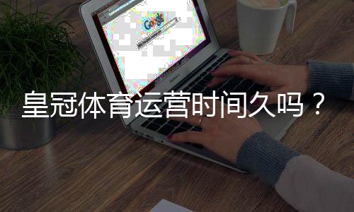 皇冠体育运营时间久吗？平台成立时间、发展历程与信誉深度解析