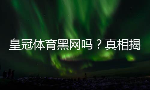 皇冠体育黑网吗？真相揭秘：平台信誉、常见投诉与防骗实用指南