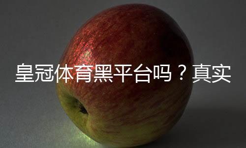 皇冠体育黑平台吗？真实调查、识别技巧与维权攻略