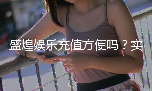 盛煌娱乐充值方便吗？实测充值流程与到账速度解析