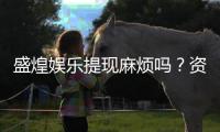 盛煌娱乐提现麻烦吗？资深玩家分享快速到账技巧