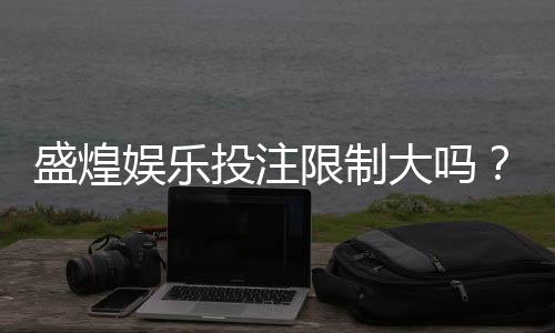 盛煌娱乐投注限制大吗？深度解析平台规则与玩家体验