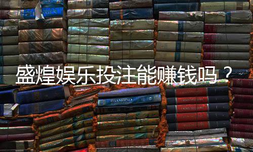 盛煌娱乐投注能赚钱吗?揭秘真实盈利模式与实战技巧