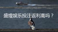 盛煌娱乐投注返利高吗？揭秘高返利活动真实参与攻略