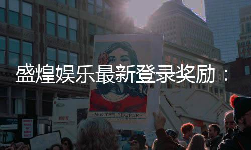 盛煌娱乐最新登录奖励:揭秘新会员首存豪礼与每日回馈