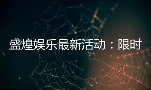 盛煌娱乐最新活动:限时优惠与惊喜礼包等你来拿
