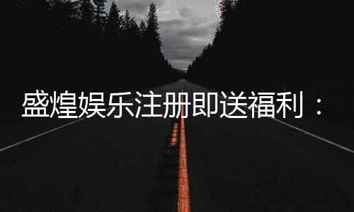 盛煌娱乐注册即送福利:新会员专享豪礼与高额返水