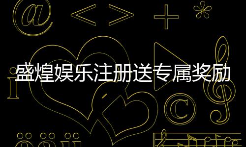 盛煌娱乐注册送专属奖励：新用户专享高额礼金与独家福利