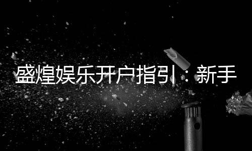 盛煌娱乐开户指引:新手必看的注册流程与优惠详解