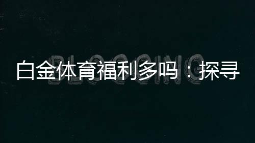 白金体育福利多吗:探寻实情