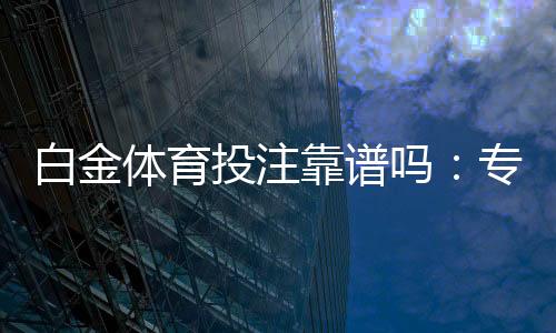 白金体育投注靠谱吗:专家分享真实体验