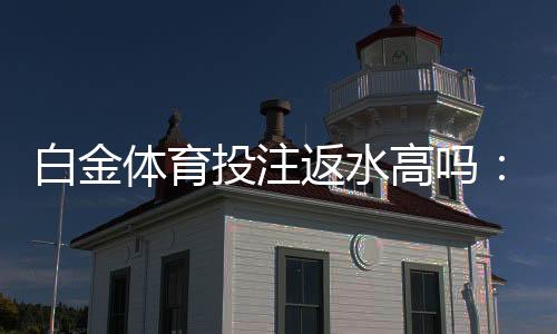 白金体育投注返水高吗:值得一试的投注体验