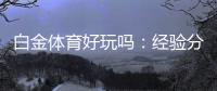 白金体育好玩吗：经验分享