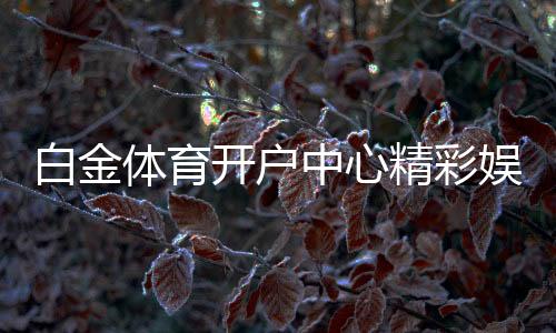 白金体育开户中心精彩娱乐无限。