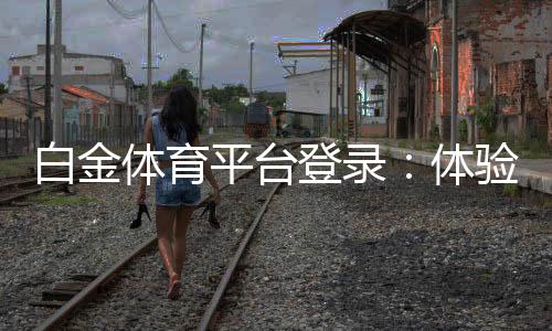 白金体育平台登录:体验尊贵享受