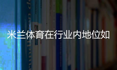 米兰体育在行业内地位如何?AC米兰商业价值、竞技实力与全球影响力深度解析