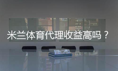 米兰体育代理收益高吗？真实收益解析与赚钱实操攻略