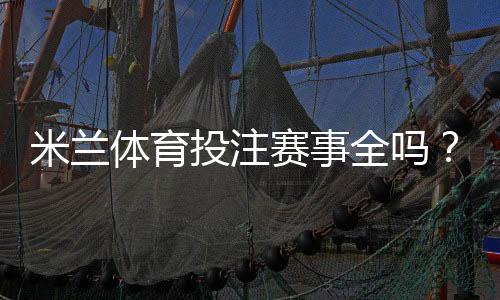 米兰体育投注赛事全吗?平台赛事覆盖、投注种类与实时更新详解