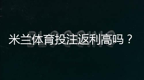 米兰体育投注返利高吗?返利比例、领取规则与省钱攻略一文看懂