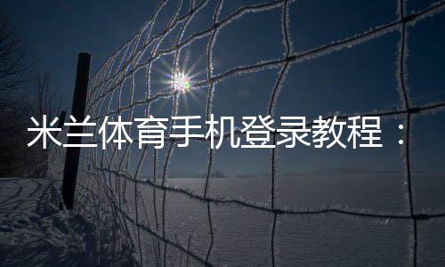 米兰体育手机登录教程:新手注册、快速登录与常见问题全攻略