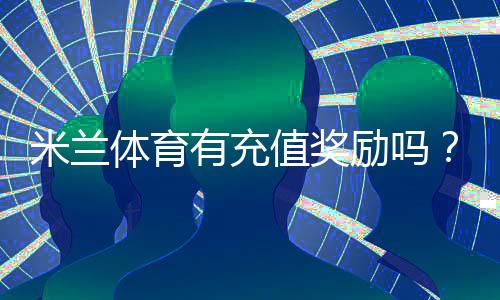 米兰体育有充值奖励吗?最新充值优惠、领取规则与注意事项一览