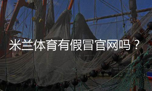 米兰体育有假冒官网吗？真假辨别方法、风险提示与官方查询指南