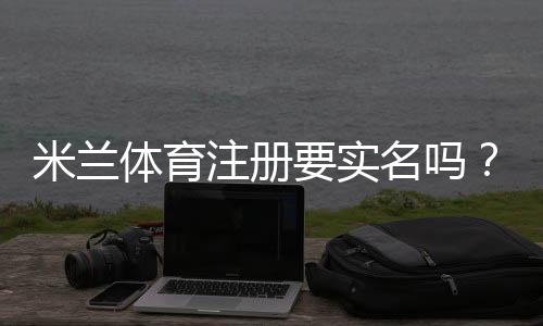 米兰体育注册要实名吗?注册要求、实名认证流程与常见问题解答