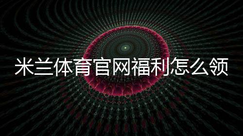 米兰体育官网福利怎么领取?官方优惠、会员特权与最新活动全解析
