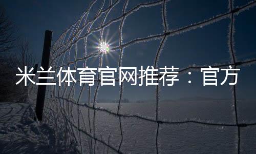 米兰体育官网推荐：官方入口、注册玩法与防骗攻略