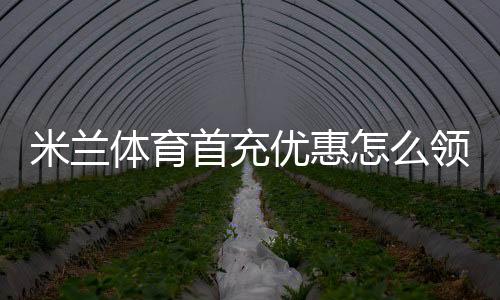 米兰体育首充优惠怎么领取?新手领取步骤、规则与注意事项
