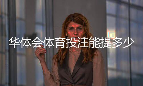 华体会体育投注能提多少钱?提现限额、到账速度与手续费全面解析