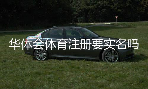 华体会体育注册要实名吗？实名认证流程与常见问题详解