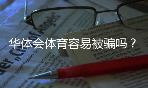 华体会体育容易被骗吗?平台安全性评测与新手防骗指南