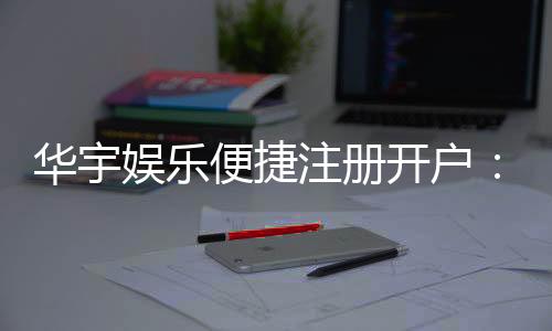 华宇娱乐便捷注册开户:三步完成快速开户畅享游戏乐趣