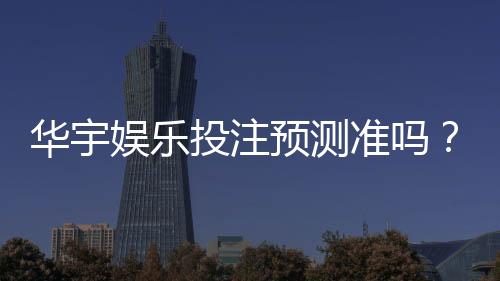 华宇娱乐投注预测准吗?资深玩家实测分析与技巧分享