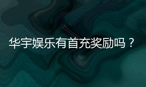 华宇娱乐有首充奖励吗？新会员首存福利详解