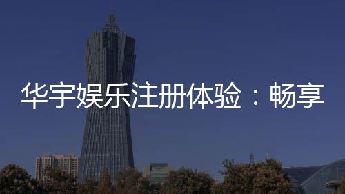 华宇娱乐注册体验:畅享顶级棋牌与电子游艺的尊贵之旅