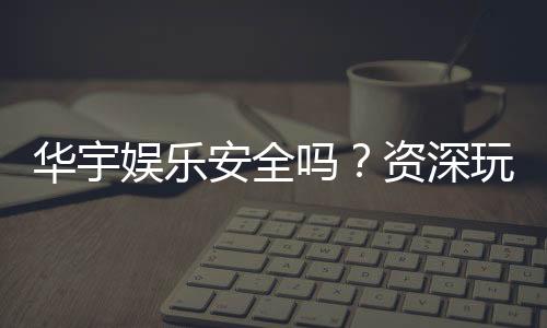 华宇娱乐安全吗？资深玩家解析平台可靠性与游戏体验