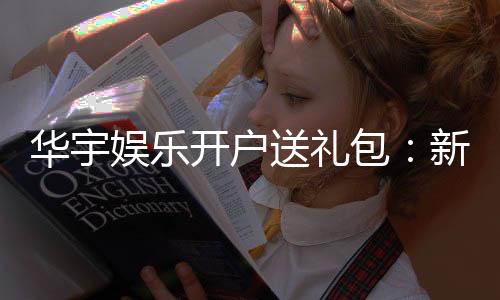 华宇娱乐开户送礼包:新会员专享豪礼首存即送大礼包