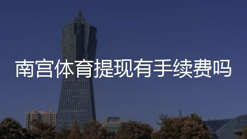 南宫体育提现有手续费吗？提现费率、到账时间与免手续费技巧全解析