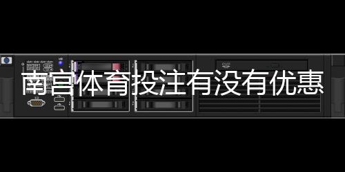 南宫体育投注有没有优惠？优惠类型、领取方法与注意事项一文全解