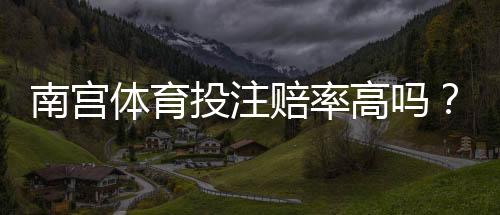 南宫体育投注赔率高吗?实测赔率解析、优势劣势与投注策略