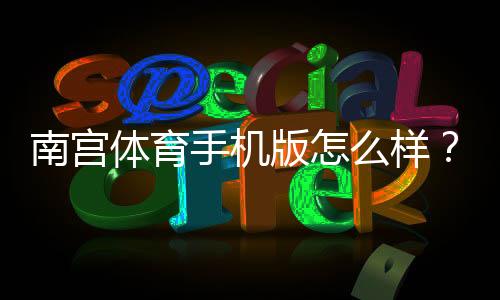 南宫体育手机版怎么样？2026最新版体验评测：功能、稳定性与安全性全解析