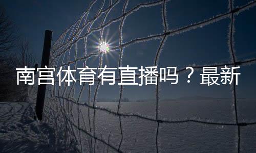 南宫体育有直播吗?最新直播入口、观看方法与常见问题详解