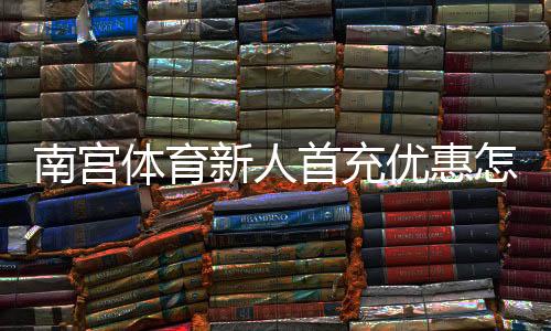 南宫体育新人首充优惠怎么玩?领取流程、规则与注意事项全解析