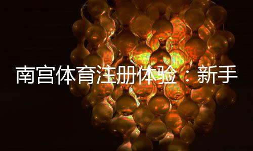 南宫体育注册体验：新手注册流程、账号验证与常见问题全解析