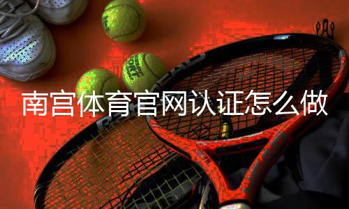 南宫体育官网认证怎么做?官方认证流程、审核要点与常见问题详解
