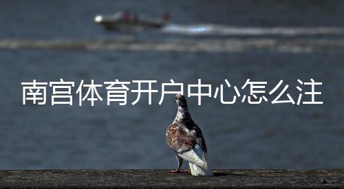 南宫体育开户中心怎么注册?新手开户流程、优惠与安全注意事项全解析