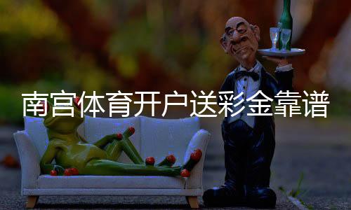 南宫体育开户送彩金靠谱吗?新手注册领取步骤、优惠规则与注意事项详解