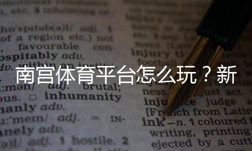 南宫体育平台怎么玩？新手注册、充值、玩法与安全性全面解析